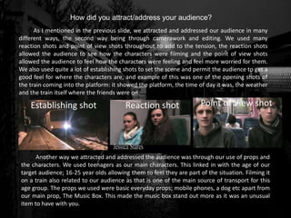 As I mentioned in the previous slide, we attracted and addressed our audience in many
different ways, the second way being through camerawork and editing. We used many
reaction shots and point of view shots throughout to add to the tension, the reaction shots
allowed the audience to see how the characters were filming and the point of view shots
allowed the audience to feel how the characters were feeling and feel more worried for them.
We also used quite a lot of establishing shots to set the scene and permit the audience to get a
good feel for where the characters are, and example of this was one of the opening shots of
the train coming into the platform: it showed the platform, the time of day it was, the weather
and the train itself where the friends were on.
How did you attract/address your audience?
Establishing shot Reaction shot Point of View shot
Another way we attracted and addressed the audience was through our use of props and
the characters. We used teenagers as our main characters. This linked in with the age of our
target audience; 16-25 year olds allowing them to feel they are part of the situation. Filming it
on a train also related to our audience as that is one of the main source of transport for this
age group. The props we used were basic everyday props; mobile phones, a dog etc apart from
our main prop, The Music Box. This made the music box stand out more as it was an unusual
item to have with you.
 