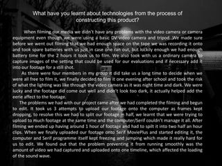 What have you learnt about technologies from the process of
constructing this product?
When filming our media we didn’t have any problems with the video camera or camera
equipment even though we were using a basic DV video camera and tripod. We made sure
before we went out filming that we had enough space on the tape we was recording it onto
and took spare batteries with us just in case one ran out, but luckily enough we had enough
battery time for the 2 hours it took us to film. We also took with us a ordinary camera to
capture images of the setting that could be used for our evaluations and if necessary add it
into our footage for a still shot.
As there were four members in my group it did take us a long time to decide when we
were all free to film it, we finally decided to film it one evening after school and took the risk
of what the lighting was like through the video camera as it was night time and dark. We were
lucky and the footage did come out well and didn’t look too dark, it actually helped add the
eerie affect to the footage.
The problems we had with our project came after we had completed the filming and begun
to edit. It took us 3 attempts to upload our footage onto the computer as frames kept
dropping, to resolve this we had to split our footage in half, we learnt that we were trying to
upload to much footage at the same time and the computer/Serif couldn’t manage it all. After
filming we ended up having around 1 hour of footage and had to spilt it into two half an hour
clips. When we finally uploaded our footage onto Serif MoviePlus and started editing it, the
computer and Serif programme itself kept freezing and jumping which made it really hard for
us to edit. We found out that the problem preventing it from running smoothly was the
amount of video we had captured and uploaded onto one timeline, which affected the loading
of the sound wave.
 