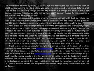 This problem was resolved by cutting up our footage, only keeping the clips and shots we knew we
would use and deleting the shots which was just us messing around or us talking before a shot.
Once we had cut up all the footage we then exported the cut footage and added it into a new
timeline, this made it quicker for us to edit as there wasn’t as much footage for the computer to
load up each time, we opened the file.
When we had uploaded the footage onto the computer and watched it back we noticed that
some of the shots we had captured were shaky as we hadn’t used the tripod for that particular
shot. Using after effects we managed to resolve this and were able to still some of the shots.
After effects was another programme we used in the editing process and this was very helpful
when creating titles, it made the titles look more professional and gave us a wider range of title
choices as we could make them ourselves and make it look a way which suited us. Our opening shot
was a train coming in to a platform, so using after effects we found a title which entered the screen
like a train and left like one. When we first created this, we had it coming in a different direction to
what the train did, so we changed this for our final video by reversing it. We also used an effect
called bullet train which was used for our names coming in through the film, this also entered and
exited the screen in the same direction the train did, to symbolise them being on a train.
Most of our sounds we used, for example, the girls screaming and the sound of the train
coming in was from a website called www.freesound.org We found this site very useful as it had a
variety of different sounds we could choose from and what fitted our needs. Another site we used
when researching our sounds was www.dilandau.com this site was more for whole songs not just
quick clips of everyday sounds. In the alley way scene we had to cut out the background sound as
you could here us talking. When we watched the clip it we realised we needed some sort of sound
in the background to make it feel more realistic as at this point the music box sound had gone off.
On Dilandau we were able to find a night time noise called ‘Frogs talking’ which we inserted into
our footage.
 