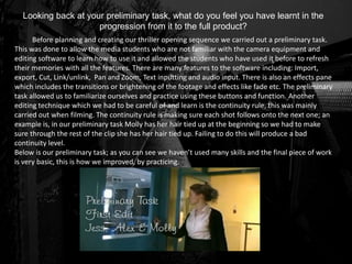 Looking back at your preliminary task, what do you feel you have learnt in the
progression from it to the full product?
Before planning and creating our thriller opening sequence we carried out a preliminary task.
This was done to allow the media students who are not familiar with the camera equipment and
editing software to learn how to use it and allowed the students who have used it before to refresh
their memories with all the features. There are many features to the software including: Import,
export, Cut, Link/unlink, Pan and Zoom, Text inputting and audio input. There is also an effects pane
which includes the transitions or brightening of the footage and effects like fade etc. The preliminary
task allowed us to familiarize ourselves and practice using these buttons and function. Another
editing technique which we had to be careful of and learn is the continuity rule, this was mainly
carried out when filming. The continuity rule is making sure each shot follows onto the next one; an
example is, in our preliminary task Molly has her hair tied up at the beginning so we had to make
sure through the rest of the clip she has her hair tied up. Failing to do this will produce a bad
continuity level.
Below is our preliminary task; as you can see we haven’t used many skills and the final piece of work
is very basic, this is how we improved, by practicing.
 