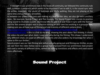 A strength in our preliminary task is the levels of continuity, we followed the continuity rule
well, however a weakness which needs to be improved if we re-edit it, is the sound sync with
the action, especially the sound of footsteps and Molly walking, they are not playing at the
same time and sound very unrealistic.
In between our preliminary task and making our final thriller idea, we also did extra ancillary
tasks , for example, Sound Project and Test Anxiety. The Sound Project was merely to practice
using sound to illustrate a point and know how to add it in and make it sync with the footage
and the Test anxiety project was to practice editing on your own but working in a group to film,
making sure you all have a go at filming and use a variety of different camera shots.
http://alexhelsby.wordpress.com/2009/10/03/my-editing-of-%e2%80%98test-
anxiety%e2%80%99/ < this is a link to my blog, showing the post about Test Anxiety, it shows
the video clip and says what shots I used and why during the filming. This shows I understand
why different shots are used at different moments and also widens my knowledge for when I
came to film our thriller.
Sound project was our last filming task before actually going out and filming our thriller, as you
can see from the video below we as a group had improved from our preliminary task project
and used a variety of different shots, varied the editing transitions and effects and used sound
more effectively.
< make sure
it works
 