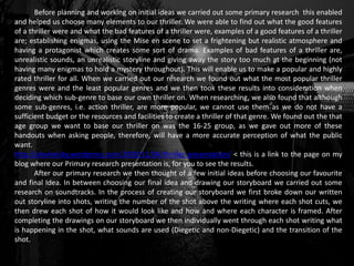 Before planning and working on initial ideas we carried out some primary research this enabled
and helped us choose many elements to our thriller. We were able to find out what the good features
of a thriller were and what the bad features of a thriller were, examples of a good features of a thriller
are; establishing enigmas, using the Mise en scene to set a frightening but realistic atmosphere and
having a protagonist which creates some sort of drama. Examples of bad features of a thriller are,
unrealistic sounds, an unrealistic storyline and giving away the story too much at the beginning (not
having many enigmas to hold a mystery throughout). This will enable us to make a popular and highly
rated thriller for all. When we carried out our research we found out what the most popular thriller
genres were and the least popular genres and we then took these results into consideration when
deciding which sub-genre to base our own thriller on. When researching, we also found that although
some sub-genres, i.e. action thriller, are more popular, we cannot use them as we do not have a
sufficient budget or the resources and facilities to create a thriller of that genre. We found out the that
age group we want to base our thriller on was the 16-25 group, as we gave out more of these
handouts when asking people, therefore, will have a more accurate perception of what the public
want.
http://alexhelsby.wordpress.com/2009/11/04/thriller-presentation/ < this is a link to the page on my
blog where our Primary research presentation is, for you to see the results.
After our primary research we then thought of a few initial ideas before choosing our favourite
and final Idea. In between choosing our final idea and drawing our storyboard we carried out some
research on soundtracks. In the process of creating our storyboard we first broke down our written
out storyline into shots, writing the number of the shot above the writing where each shot cuts, we
then drew each shot of how it would look like and how and where each character is framed. After
completing the drawings on our storyboard we then individually went through each shot writing what
is happening in the shot, what sounds are used (Diegetic and non-Diegetic) and the transition of the
shot.
 