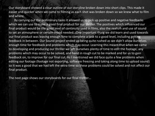 Our storyboard showed a clear outline of our storyline broken down into short clips. This made it
easier and quicker when we came to filming as each shot was broken down so we knew what to film
and where.
By carrying out the preliminary tasks it allowed us to pick up positive and negative feedbacks
which we can use to make a good final product for our thriller. The positives which influenced our
final product would be the good level of continuity used in films, also the realism and use of sound
to set an atmosphere or certain mood needed. One important thing we did learn and used towards
our final product was leaving enough time to complete a task to a good level, including getting
feedback in between. Our Sound project ended up being quite rushed as we didn’t allow ourselves
enough time for feedback and problems which may occur. Learning this meant that when we came
to developing and producing our thriller we left ourselves plenty of time to edit the footage, any
problems which may occur to be solved, and hand in rough cut to be marked and for us to gain
feedback on, to improve for our final cut. As I mentioned we did face quite a few problems when
editing our footage (footage not exporting, software freezing and taking along time to upload sound)
so it was a good that we had left the extra time so these problems could be solved and not affect our
final product.
The next page shows our storyboards for our final thriller…
 