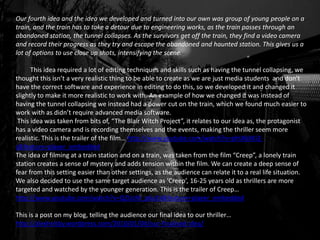 Our fourth idea and the idea we developed and turned into our own was group of young people on a
train, and the train has to take a detour due to engineering works, as the train passes through an
abandoned station, the tunnel collapses. As the survivors get off the train, they find a video camera
and record their progress as they try and escape the abandoned and haunted station. This gives us a
lot of options to use close up shots, intensifying the scene.
This idea required a lot of editing techniques and skills such as having the tunnel collapsing, we
thought this isn’t a very realistic thing to be able to create as we are just media students and don't
have the correct software and experience in editing to do this, so we developed it and changed it
slightly to make it more realistic to work with. An example of how we changed it was instead of
having the tunnel collapsing we instead had a power cut on the train, which we found much easier to
work with as didn’t require advanced media software.
This idea was taken from bits of, “The Blair Witch Project”, it relates to our idea as, the protagonist
has a video camera and is recording themselves and the events, making the thriller seem more
realistic. This is the trailer of the film… http://www.youtube.com/watch?v=pfnXbXKi2-
s&feature=player_embedded
The idea of filming at a train station and on a train, was taken from the film “Creep”, a lonely train
station creates a sense of mystery and adds tension within the film. We can create a deep sense of
fear from this setting easier than other settings, as the audience can relate it to a real life situation.
We also decided to use the same target audience as ‘Creep’, 16-25 years old as thrillers are more
targeted and watched by the younger generation. This is the trailer of Creep…
http://www.youtube.com/watch?v=QZUzM_p6a1k&feature=player_embedded
This is a post on my blog, telling the audience our final idea to our thriller…
http://alexhelsby.wordpress.com/2010/01/04/our-finalised-idea/
 