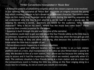 Thriller Conventions incorporated in ‘Music Box’
• A Narrative pattern of establishing enigmas which the viewers expects to be resolved.
In our opening title sequence of ‘Music Box’ we create an enigma around the young
boy which creates suspense as he is shown as an unknown character. The camera does
focus on him many times, however not at any point during the opening sequence do
we understand who the boy is and why he is on his own at such a young age. By
keeping his identity a secret, questions are raised for the audience; 'Who is this
character?' ‘Why is he on his own?' ‘Where has the music box come from?’ These
mysteries then creates suspense for the viewer.
• Suspense is built through the plot and storyline of the narrative
The audience could start to get worried about the four friends safety as the little boy is
so unknown, Suspense is especially built down the alley way when the two girls go and
find the little boy as they are alone and young, also because the audience doesn’t
know what the little boy is capable of yet.
• Extraordinary events happening in ordinary situations
We decided a good but different location to film our thriller is on a train station
platform and on a train, also incorporated in this idea we also filmed down a poorly lit
alley. We decided to film at a train station, near where we live because this setting was
easy to access and it had the mysterious effect which we needed, especially when it’s
dark. The ordinary situation is four friends being at a train station and on a train but
the extraordinary event is finding the little boy sitting on the floor singing along to a
music box he is holding, its not an event you would see everyday.
 