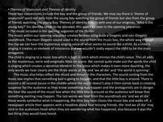• Themes of Voyeurism and Themes of identity
These two conventions include the boy and the group of friends. We may say there is ‘theme of
voyeurism’ used not only from the young boy watching the group of friends but also from the group
of friends watching the young boy. Themes of identity links in with one of our enigmas, ‘Who is the
young boy?’ his identity needs to be revealed, this won’t be seen in the opening sequence.
• The music included in the opening sequence of the thriller
The music within our opening sequence creates tension using both a Diegetic and non-Diegetic
soundtrack. The main Diegetic sound used is the sound from the music box, the whole way through
the clip we can hear the mysterious singing voice of what seems to sound like a child. As a child is
singing it creates an element of innocence and we wouldn’t really expect the child to be the main
antagonist.
The child is singing to a music box which is high in pitch which mirrors the child’s voice. This all adds
to the mysterious, eerie and enigmatic Mise en scene. We cannot quite make out the words the child
is singing which creates a secretive element to the piece which makes it even more daunting, the
only words we hear clearly are the three words at the end ‘we all die’ and ‘the world is spinning’.
The music also helps reflect the mood and threat in the characters. The sound coming from the
music box implies that something bad is going to happen, and that the little boy is around. There is
around a 30 second pause in the middle where the music doesn’t play it then comes back in creating
suspense for the audience as they know something may happen and the protagonists are in danger.
We hear the sound of the music box when the little boy is around so the audience will know that
something exciting may happen. The last words we hear from the soundtrack are ‘and we all die’
these words symbolise what is happening, the little boy here closes the music box and walks off, a
newspaper article then appears with a headline about four missing friends, the ‘and we all die’ may
stick in the audiences head when they are wondering what has happened, also because it was the
last thing they would have heard.
 