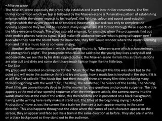 • Mise en scene
The Mise-en-scene especially the props help establish and insert into thriller conventions. The first
thriller convention which we feel is followed by the Mise-en-scene is ‘A narrative pattern of establishing
enigmas which the viewer expects to be resolved’, the lighting, colour and sound used establish
enigmas which the viewer expect to be resolved, however as our task was only to complete the
opening sequence they will not be resolved, many enigmas are still formed through these aspects of
the Mise-en-scene though. The props also add enigmas, for example; when the protagonists find out
their mobile phones have no signal, it will make the audience wonder what is going to happen next?
Also when they hear the sound from the music box, they first would wonder where the music is coming
from and if it is a music box or someone singing.
Another thriller convention in which the setting fits into is, ‘Mise-en-scene which echoes/mirrors
the protagonist’s plight’. The protagonist who could be said to be the young boy lives a very dull and
saddened life, we see this by his dirty, ripped clothes; the Mise-en-scene mirrors this as trains stations
are also dull and dirty and some don’t have much light or hope like the little boy.
• The Title
My group and I decided on calling our thriller ‘Music Box’. We thought this title was short but to the
point and will make the audience think and try and guess how a music box is involved in the story, if it is
at all? We first called it ‘The Music Box’ but then thought there are many film titles including many
thrillers beginning with the word ‘The’; The Ring, The Godfather, The Silence of the Lambs, The Shining.
Short titles are conventionally done in thriller movies to raise questions and provoke suspense. The title
appears at the end of our opening sequence after the newspaper article, the camera zooms into the
words music box at the end of the article, this then boldens and is presented on a black background,
having white writing here really makes it stand out. The titles at the beginning saying ‘J-A-G-M
Productions’ move across the screen like a train we then see a train appear moving in the same
direction. This also happens throughout the video when the names of each character appear on the
screen, they all appear and fade out like a train in the same direction as before. They also are in white
on a black background so they stand out to the audience.
 