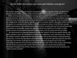 Do the thriller conventions you have used indicate a sub-genre?
Our thriller opening sequence doesn’t necessarily connote a specific thriller sub-genre but
instead simply follows and uses generic conventions found in the successful thriller films.
When carrying out our preliminary research we found that action thrillers were the most
popular, however we did come to the conclusion that it is probably the most popular due to it
being the most advertised genre and probably includes the most popular films around which
are categorised under this genre. Specific sub-genres require specific key points which make it
this genre, for example; Action thrillers include car chases or stunts, Crime thrillers include
deaths and weapons and violence and disaster thrillers include some sort of natural hazard like
a hurricane or earthquake. As you can see it would be very hard for us to make our own
thriller to each of these specific genres as they require a lot of money and time to make.
As I said overall our opening sequence to a thriller doesn't fit into any specific thriller sub-
genre, however there are elements of it which may categorise it into a particular one. Firstly
our thriller could be categorised into the Action genre due to there being a mystery/missing
person in it, a crime may have been committed but as its only the opening sequence we don’t
know yet. Our thriller could also be in the drama category/sub-genre due to the story
consisting of elements from a drama and thriller. An example of this is the mystery and hidden
identity of the young boy this creates drama as his character would most probably be
developed throughout the thriller, there are also other plots and twists to be answered, like
“where are the friends?”
 