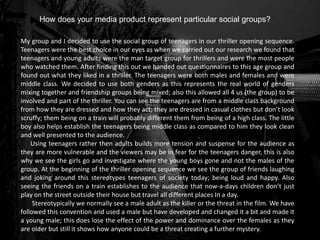 How does your media product represent particular social groups?
My group and I decided to use the social group of teenagers in our thriller opening sequence.
Teenagers were the best choice in our eyes as when we carried out our research we found that
teenagers and young adults were the man target group for thrillers and were the most people
who watched them. After finding this out we handed out questionnaires to this age group and
found out what they liked in a thriller. The teenagers were both males and females and were
middle class. We decided to use both genders as this represents the real world of genders
mixing together and friendship groups being mixed; also this allowed all 4 us (the group) to be
involved and part of the thriller. You can see the teenagers are from a middle class background
from how they are dressed and how they act; they are dressed in casual clothes but don’t look
scruffy; them being on a train will probably different them from being of a high class. The little
boy also helps establish the teenagers being middle class as compared to him they look clean
and well presented to the audience.
Using teenagers rather then adults builds more tension and suspense for the audience as
they are more vulnerable and the viewers may be in fear for the teenagers danger, this is also
why we see the girls go and investigate where the young boys gone and not the males of the
group. At the beginning of the thriller opening sequence we see the group of friends laughing
and joking around this stereotypes teenagers of society today; being loud and happy. Also
seeing the friends on a train establishes to the audience that now-a-days children don’t just
play on the street outside their house but travel all different places In a day.
Stereotypically we normally see a male adult as the killer or the threat in the film. We have
followed this convention and used a male but have developed and changed it a bit and made it
a young male; this does lose the effect of the power and dominance over the females as they
are older but still it shows how anyone could be a threat creating a further mystery.
 