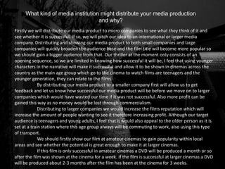 What kind of media institution might distribute your media production
and why?
Firstly we will distribute our media product to micro companies to see what they think of it and
see whether it is successful. If so, we will pitch our idea to an international or larger media
company. Distributing and showing our media product to both small companies and large
companies will quickly broaden the audience base and the film title will become more popular so
we should gain a bigger audience from that. Our thriller at the moment only consists of an
opening sequence, so we are limited in knowing how successful it will be, I feel that using younger
characters in the narrative will make it successful and allow it to be shown in cinemas across the
country as the main age group which go to the cinema to watch films are teenagers and the
younger generation, they can relate to the films.
By distributing our media product to a smaller company first will allow us to get
feedback and let us know how successful our media product will be before we move on to larger
companies which would have wasted our time if it was not successful. Also more profit can be
gained this way as no money would be lost through commercialism.
Distributing to larger companies we would increase the films reputation which will
increase the amount of people wanting to see it therefore increasing profit. Although our target
audience is teenagers and young adults, I feel that it would also appeal to the older person as it is
set at a train station where this age group always will be commuting to work, also using this type
of transport.
We should firstly show our film at amateur cinemas to gain popularity within local
areas and see whether the potential is great enough to make it at larger cinemas.
If this film is only successful in amateur cinemas a DVD will be produced a month or so
after the film was shown at the cinema for a week. If the film is successful at larger cinemas a DVD
will be produced about 2-3 months after the film has been at the cinema for 3 weeks.
 