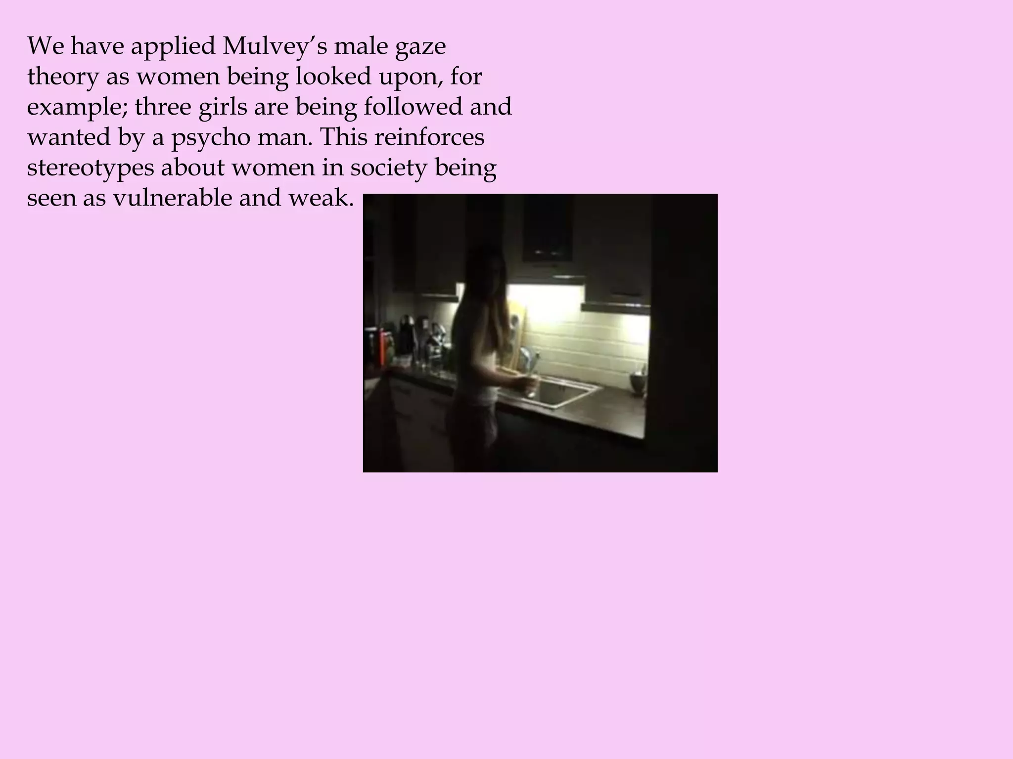 We have applied Mulvey’s male gaze
theory as women being looked upon, for
example; three girls are being followed and
wanted by a psycho man. This reinforces
stereotypes about women in society being
seen as vulnerable and weak.
 