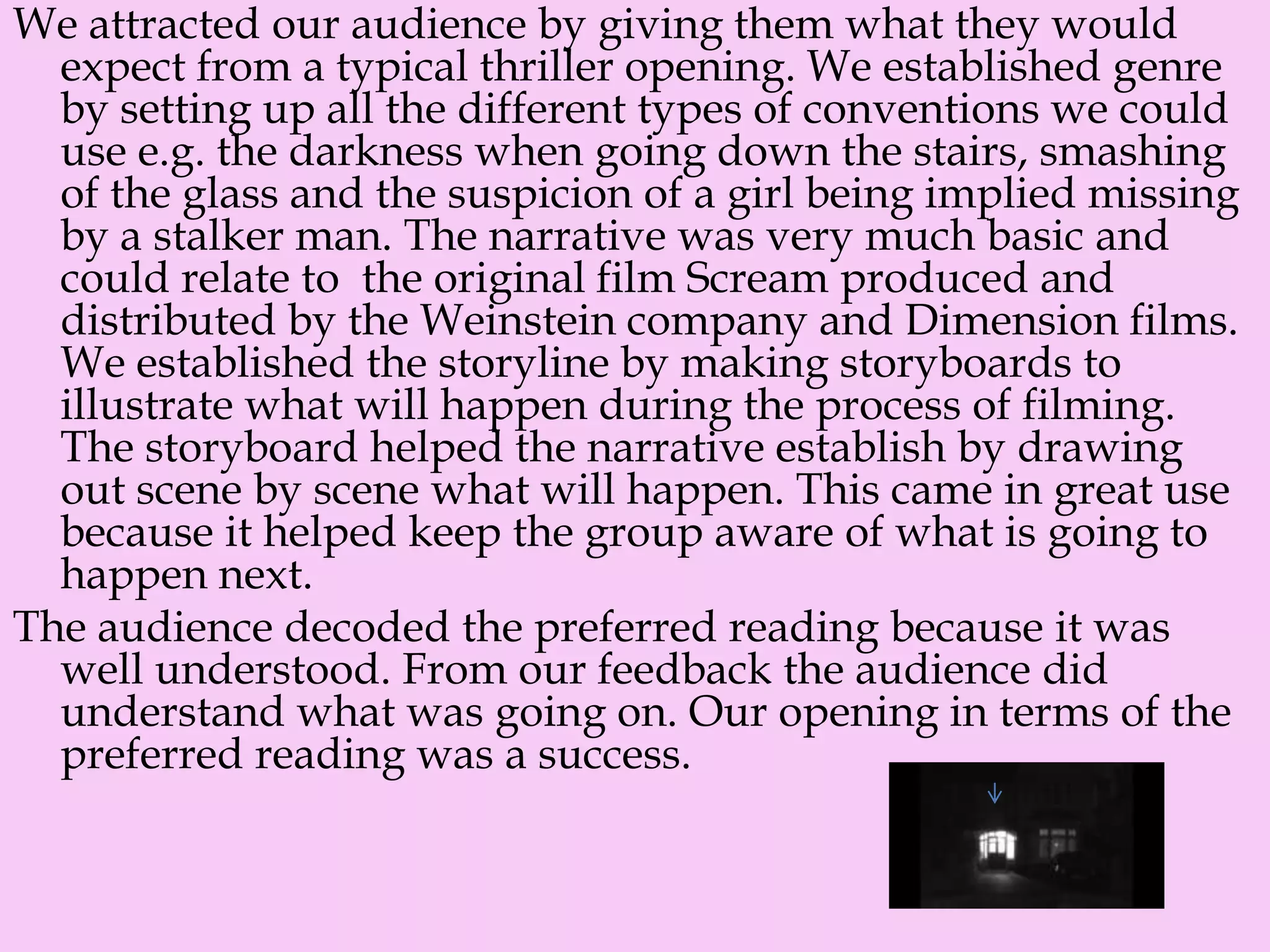 We attracted our audience by giving them what they would
expect from a typical thriller opening. We established genre
by setting up all the different types of conventions we could
use e.g. the darkness when going down the stairs, smashing
of the glass and the suspicion of a girl being implied missing
by a stalker man. The narrative was very much basic and
could relate to the original film Scream produced and
distributed by the Weinstein company and Dimension films.
We established the storyline by making storyboards to
illustrate what will happen during the process of filming.
The storyboard helped the narrative establish by drawing
out scene by scene what will happen. This came in great use
because it helped keep the group aware of what is going to
happen next.
The audience decoded the preferred reading because it was
well understood. From our feedback the audience did
understand what was going on. Our opening in terms of the
preferred reading was a success.
 