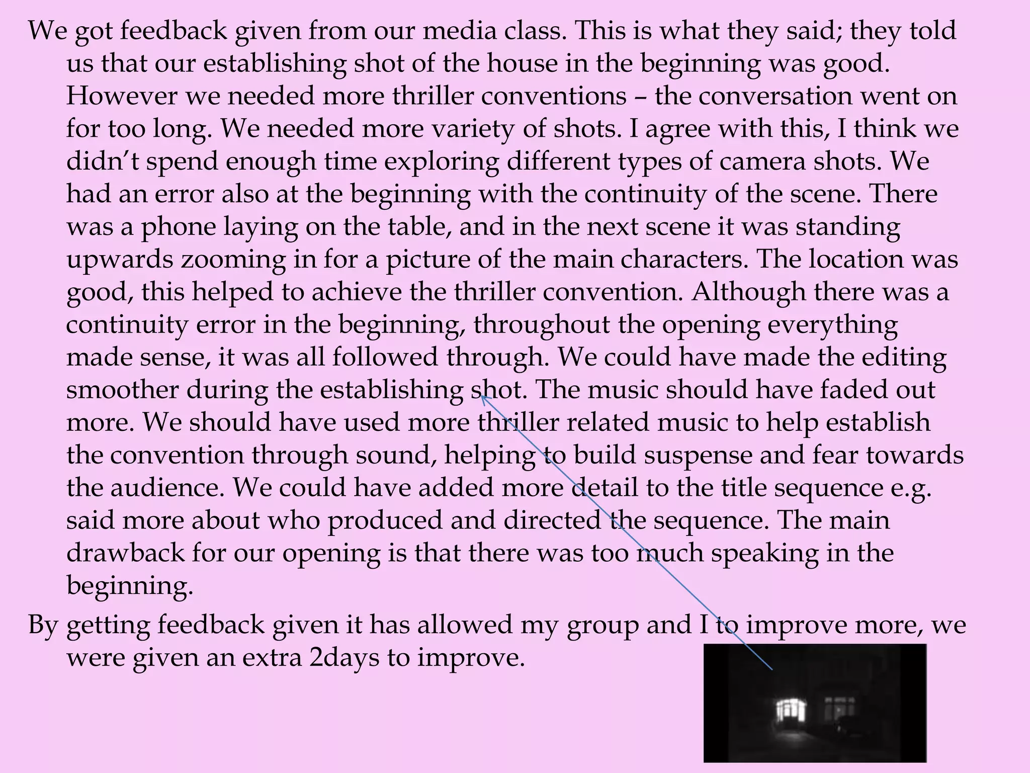 We got feedback given from our media class. This is what they said; they told
us that our establishing shot of the house in the beginning was good.
However we needed more thriller conventions – the conversation went on
for too long. We needed more variety of shots. I agree with this, I think we
didn’t spend enough time exploring different types of camera shots. We
had an error also at the beginning with the continuity of the scene. There
was a phone laying on the table, and in the next scene it was standing
upwards zooming in for a picture of the main characters. The location was
good, this helped to achieve the thriller convention. Although there was a
continuity error in the beginning, throughout the opening everything
made sense, it was all followed through. We could have made the editing
smoother during the establishing shot. The music should have faded out
more. We should have used more thriller related music to help establish
the convention through sound, helping to build suspense and fear towards
the audience. We could have added more detail to the title sequence e.g.
said more about who produced and directed the sequence. The main
drawback for our opening is that there was too much speaking in the
beginning.
By getting feedback given it has allowed my group and I to improve more, we
were given an extra 2days to improve.
 