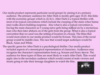 Our media product represents particular social groups by aiming it at a primary
audience. The primary audience for After Dark is mostly girls ages 14-21. this links
with the economic groups which is c2/d/e. After Dark is a typical thriller with
most of its typical conventions which include the creeping of the stairs when Saima
(me) walks down building suspense. Also what is also a typical convention is,
having the main characters as 3 young naïve girls being stalked on by a mysterious
man who then later abducts on of the girls from the group. What is also a typical
convention that we used was the setting of location in a house. The films that
would most relate to our media product would be Scream. The class of the social
group would be middle class. The race that would target audiences would be
Black, Asian and White.
The specific genre for After Dark is a psychological thriller. Our media product
included aspects of a stereotypical representation of characters. Audiences may
recognize the character's representation from e.g. Scream and Scary movie. The
audience for these types of films are most likely to watch After Dark. This would
apply also to the secondary audience which would consist of male viewers and
mums going to take their teenage daughters to watch the film.
 
