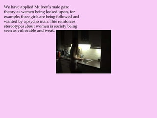 We have applied Mulvey’s male gaze
theory as women being looked upon, for
example; three girls are being followed and
wanted by a psycho man. This reinforces
stereotypes about women in society being
seen as vulnerable and weak.
 