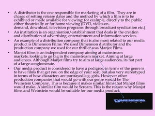 • A distributor is the one responsible for marketing of a film. They are in
charge of setting release dates and the method by which a film is to be
exhibited or made available for viewing: for example, directly to the public
either theatrically or for home viewing (DVD, video-on-
demand, download, television programs through broadcast syndication etc.)
• An institution is an organisation/establishment that deals in the creation
and distribution of advertising, entertainment and information services.
• An example of a distribution company that is also most related to our media
product is Dimension Films. We used Dimension distributor and the
production company we used for our thriller was Manjot Films.
• Manjot films is an independent company aiming at mainstream
markets, looking to go big in the mainstream market. Aiming at large
audiences. Although Manjot films try to aim at large audiences, its not part
of a large conglomerate.
• Our media product is considered to have a pedigree, in terms of the genre is
to have films that get you on the edge of your seat, but also very stereotyped
in terms of how characters are portrayed e.g. girls. However other
production companies that would go with our genre would be The
Weinstein Company. This is because it makes similar films that Manjot films
would make. A similar film would be Scream. This is the reason why Manjot
films and Weinstein would be suitable for our media product.
 