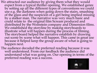 We attracted our audience by giving them what they would
expect from a typical thriller opening. We established genre
by setting up all the different types of conventions we could
use e.g. the darkness when going down the stairs, smashing
of the glass and the suspicion of a girl being implied missing
by a stalker man. The narrative was very much basic and
could relate to the original film Scream produced and
distributed by the Weinstein company and Dimension films.
We established the storyline by making storyboards to
illustrate what will happen during the process of filming.
The storyboard helped the narrative establish by drawing
out scene by scene what will happen. This came in great use
because it helped keep the group aware of what is going to
happen next.
The audience decoded the preferred reading because it was
well understood. From our feedback the audience did
understand what was going on. Our opening in terms of the
preferred reading was a success.
 
