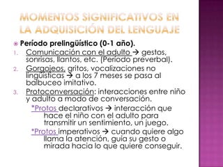  Período prelingüístico (0-1 año).
1. Comunicación con el adulto  gestos,
   sonrisas, llantos, etc. (Período preverbal).
2. Gorgojeos, gritos, vocalizaciones no
   lingüísticas  a los 7 meses se pasa al
   balbuceo imitativo.
3. Protoconversación: interacciones entre niño
   y adulto a modo de conversación.
     *Protos declarativos  interacción que
         hace el niño con el adulto para
         transmitir un sentimiento, un juego.
     *Protos imperativos  cuando quiere algo
         llama la atención, guía su gesto o
         mirada hacia lo que quiere conseguir.
 