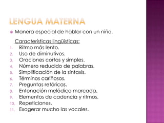    Manera especial de hablar con un niño.
   Características lingüísticas:
1.  Ritmo más lento.
2.  Uso de diminutivos.
3.  Oraciones cortas y simples.
4.  Número reducido de palabras.
5.  Simplificación de la sintaxis.
6.  Términos cariñosos.
7.  Preguntas retóricas.
8.  Entonación melódica marcada.
9.  Elementos de cadencia y ritmos.
10. Repeticiones.
11. Exagerar mucho las vocales.
 