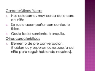 Características físicas:
1. Nos colocamos muy cerca de la cara
   del niño.
2. Se suele acompañar con contacto
   físico.
3. Gesto facial sonriente, tranquilo.
Otras características
1. Elemento de pre conversación,
   (hablamos y esperamos respuesta del
   niño para seguir hablando nosotros).
 