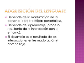  Depende    de la maduración de la
  persona (características personales).
 Depende del aprendizaje (proceso
  resultante de la interacción con el
  entorno).
 El desarrollo es el resultado de las
  interacciones entre maduración y
  aprendizaje.
 
