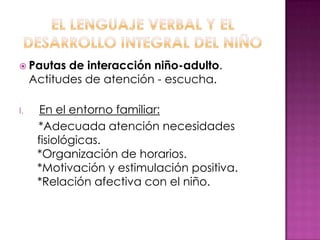  Pautas    de interacción niño-adulto.
     Actitudes de atención - escucha.

I.     En el entorno familiar:
      *Adecuada atención necesidades
      fisiológicas.
      *Organización de horarios.
      *Motivación y estimulación positiva.
      *Relación afectiva con el niño.
 