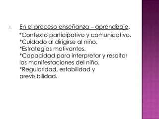 I.   En el proceso enseñanza – aprendizaje.
     *Contexto participativo y comunicativo.
     *Cuidado al dirigirse al niño.
     *Estrategias motivantes.
     *Capacidad para interpretar y resaltar
     las manifestaciones del niño.
     *Regularidad, estabilidad y
     previsibilidad.
 