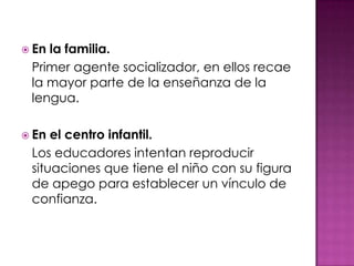  Enla familia.
 Primer agente socializador, en ellos recae
 la mayor parte de la enseñanza de la
 lengua.

 En el centro infantil.
 Los educadores intentan reproducir
 situaciones que tiene el niño con su figura
 de apego para establecer un vínculo de
 confianza.
 