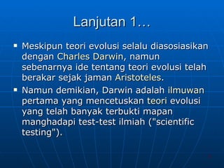 Lanjutan 1… Meskipun teori evolusi selalu diasosiasikan dengan  Charles Darwin , namun sebenarnya ide tentang teori evolusi telah berakar sejak jaman  Aristoteles .  Namun demikian, Darwin adalah  ilmuwan  pertama yang mencetuskan  teori  evolusi yang telah banyak terbukti mapan manghadapi test-test ilmiah ("scientific testing").  