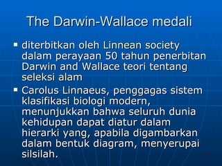 The Darwin-Wallace medali  diterbitkan oleh  Linnean  society  dalam perayaan 50 tahun penerbitan Darwin and Wallace teori tentang  seleksi   alam Carolus Linnaeus, penggagas sistem klasifikasi biologi modern, menunjukkan bahwa seluruh dunia kehidupan dapat diatur dalam hierarki yang, apabila digambarkan dalam bentuk diagram, menyerupai silsilah.  