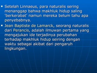 Setelah Linnaeus, para naturalis sering menanggap bahwa makhluk hidup saling 'berkerabat' namun mereka belum tahu apa penyebabnya. Jean  Baptiste  de  Lamarck , seorang naturalis dari  Perancis , adalah ilmuwan pertama yang mengajukan ide terjadinya perubahan terhadap makhluk hidup seiring dengan waktu sebagai akibat dari pengaruh lingkungan. 