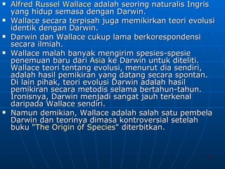 Alfred  Russel  Wallace  adalah seoring naturalis Ingris yang hidup semasa dengan Darwin.  Wallace secara terpisah juga memikirkan teori evolusi identik dengan Darwin.  Darwin dan Wallace cukup lama berkorespondensi secara ilmiah.  Wallace malah banyak mengirim spesies-spesie penemuan baru dari  Asia  ke Darwin untuk diteliti. Wallace teori tentang evolusi, menurut dia sendiri, adalah hasil pemikiran yang datang secara spontan. Di lain pihak, teori evolusi Darwin adalah hasil pemikiran secara metodis selama bertahun-tahun. Ironisnya, Darwin menjadi sangat jauh terkenal daripada Wallace sendiri.  Namun demikian, Wallace adalah salah satu pembela Darwin dan teorinya dimasa kontroversial setelah buku " The Origin of Species " diterbitkan. 