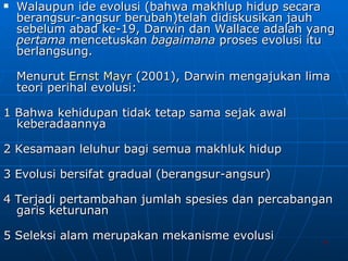 Walaupun ide evolusi (bahwa makhlup hidup secara berangsur-angsur berubah)telah didiskusikan jauh sebelum abad ke-19, Darwin dan Wallace adalah yang  pertama  mencetuskan  bagaimana  proses evolusi itu berlangsung. Menurut  Ernst  Mayr  (2001), Darwin mengajukan lima teori perihal evolusi: 1 Bahwa kehidupan tidak tetap sama sejak awal keberadaannya 2 Kesamaan leluhur bagi semua makhluk hidup 3 Evolusi bersifat gradual (berangsur-angsur) 4 Terjadi pertambahan jumlah spesies dan percabangan garis keturunan 5 Seleksi alam merupakan mekanisme evolusi 