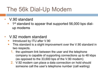 The 56k Dial-Up Modem
• V.90 standard
 1st standard to appear that supported 56,000 bps dial-
up modems
• V.92 modem standard
 Introduced by ITU after V.90
 This standard is a slight improvement over the V.90 standard in
two respects.
1. the upstream link between the user and the telephone
company is capable of supporting connections up to 48 kbps
(as opposed to the 33,600 bps of the V.90 modem)
2. V.92 modem can place a data connection on hold should
someone call the user’s telephone number (call waiting)
 