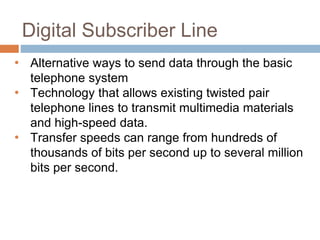 Digital Subscriber Line
• Alternative ways to send data through the basic
telephone system
• Technology that allows existing twisted pair
telephone lines to transmit multimedia materials
and high-speed data.
• Transfer speeds can range from hundreds of
thousands of bits per second up to several million
bits per second.
 