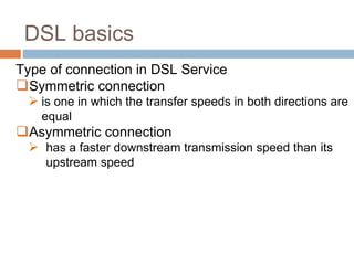 DSL basics
Type of connection in DSL Service
Symmetric connection
 is one in which the transfer speeds in both directions are
equal
Asymmetric connection
 has a faster downstream transmission speed than its
upstream speed
 