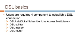 DSL basics
• Users are required 4 component to establish a DSL
connection
 DSLAM (Digital Subscriber Line Access Multiplexer)
 DSL splitter
 DSL modem
 DSL router
 