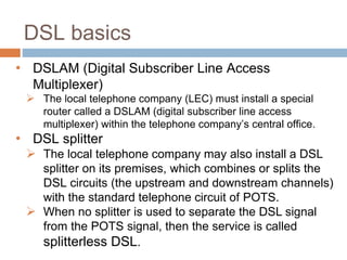 DSL basics
• DSLAM (Digital Subscriber Line Access
Multiplexer)
 The local telephone company (LEC) must install a special
router called a DSLAM (digital subscriber line access
multiplexer) within the telephone company’s central office.
• DSL splitter
 The local telephone company may also install a DSL
splitter on its premises, which combines or splits the
DSL circuits (the upstream and downstream channels)
with the standard telephone circuit of POTS.
 When no splitter is used to separate the DSL signal
from the POTS signal, then the service is called
splitterless DSL.
 