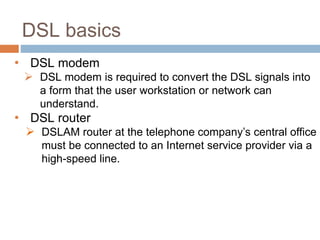 DSL basics
• DSL modem
 DSL modem is required to convert the DSL signals into
a form that the user workstation or network can
understand.
• DSL router
 DSLAM router at the telephone company’s central office
must be connected to an Internet service provider via a
high-speed line.
 