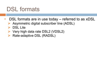 DSL formats
• DSL formats are in use today – referred to as xDSL
 Asymmetric digital subscriber line (ADSL)
 DSL Lite
 Very high data rate DSL2 (VDSL2)
 Rate-adaptive DSL (RADSL)
 