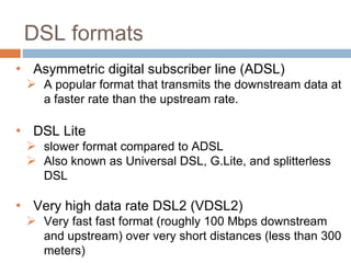 DSL formats
• Asymmetric digital subscriber line (ADSL)
 A popular format that transmits the downstream data at
a faster rate than the upstream rate.
• DSL Lite
 slower format compared to ADSL
 Also known as Universal DSL, G.Lite, and splitterless
DSL
• Very high data rate DSL2 (VDSL2)
 Very fast fast format (roughly 100 Mbps downstream
and upstream) over very short distances (less than 300
meters)
 