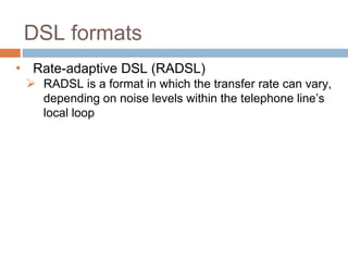 DSL formats
• Rate-adaptive DSL (RADSL)
 RADSL is a format in which the transfer rate can vary,
depending on noise levels within the telephone line’s
local loop
 
