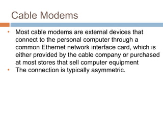 Cable Modems
• Most cable modems are external devices that
connect to the personal computer through a
common Ethernet network interface card, which is
either provided by the cable company or purchased
at most stores that sell computer equipment
• The connection is typically asymmetric.
 