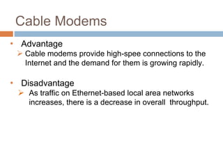 Cable Modems
• Advantage
 Cable modems provide high-spee connections to the
Internet and the demand for them is growing rapidly.
• Disadvantage
 As traffic on Ethernet-based local area networks
increases, there is a decrease in overall throughput.
 