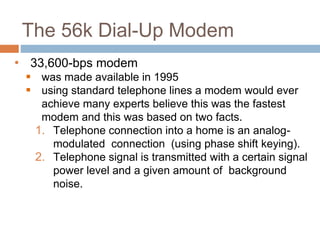The 56k Dial-Up Modem
• 33,600-bps modem
 was made available in 1995
 using standard telephone lines a modem would ever
achieve many experts believe this was the fastest
modem and this was based on two facts.
1. Telephone connection into a home is an analog-
modulated connection (using phase shift keying).
2. Telephone signal is transmitted with a certain signal
power level and a given amount of background
noise.
 