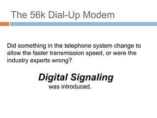 The 56k Dial-Up Modem
Did something in the telephone system change to
allow the faster transmission speed, or were the
industry experts wrong?
Digital Signaling
was introduced.
 