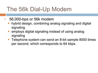 The 56k Dial-Up Modem
• 56,000-bps or 56k modem
 hybrid design, combining analog signaling and digital
signaling
 employs digital signaling instead of using analog
signaling
 Telephone system can send an 8-bit sample 8000 times
per second, which corresponds to 64 kbps.
 