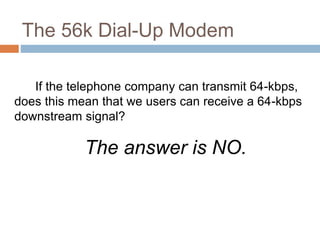 The 56k Dial-Up Modem
If the telephone company can transmit 64-kbps,
does this mean that we users can receive a 64-kbps
downstream signal?
The answer is NO.
 