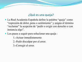 ¿Qué es una queja?
 La Real Academia Española define la palabra “queja” como
  “expresión de dolor, pena o sentimiento” y asigna al término
  “reclamar” la acepción de “pedir o exigir con derecho o con
  instancia algo”.
 Los pasos a seguir para solucionar una queja :
       1.-Actuar inmediatamente
       2.-Pedir disculpar por el error.
       3.-Corregir el error.
 