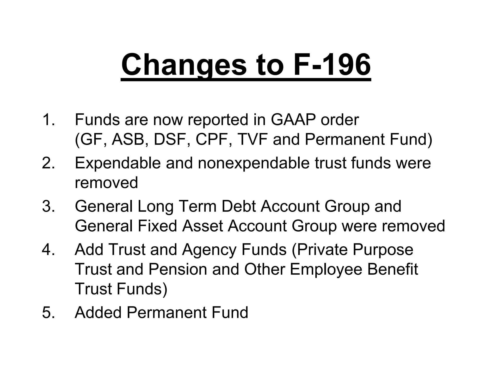 Changes to F-196Funds are now reported in GAAP order (GF, ASB, DSF, CPF, TVF and Permanent Fund)Expendable and nonexpendable trust funds were removedGeneral Long Term Debt Account Group and General Fixed Asset Account Group were removedAdd Trust and Agency Funds (Private Purpose Trust and Pension and Other Employee Benefit Trust Funds)Added Permanent Fund